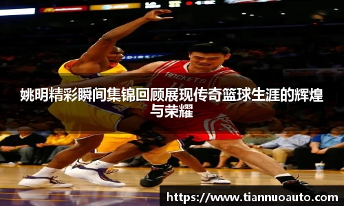 姚明精彩瞬间集锦回顾展现传奇篮球生涯的辉煌与荣耀